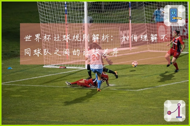 世界杯让球规则解析：如何理解不同球队之间的让球差异